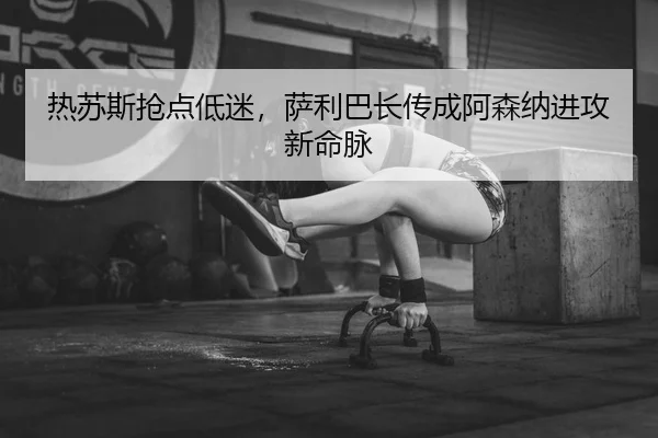 热苏斯抢点低迷，萨利巴长传成阿森纳进攻新命脉